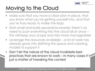 Moving to the Cloud
• Make sure that you have a clear plan in place, that
  you know what you‟re getting yourself into, and that
  you‟re truly ready to make the leap
• Start small and build upwards/outwards; there‟s no
  need to push everything into the cloud all at once –
  this will keep your scope and risks more manageable!
• Leverage the resources available – a lot of work has
  already gone into defining this space and creating
  models to support it
• Don‟t let the nature of the cloud invalidate best
  practices that are known to work – in many cases it‟s
  just a matter of tweaking the context

        © 2011 Network Computing Architects, all rights reserved
 