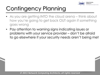Contingency Planning
• As you are getting INTO the cloud arena – think about
  how you‟re going to get back OUT again if something
  goes wrong
• Pay attention to warning signs indicating issues or
  problems with your service provider – don‟t be afraid
  to go elsewhere if your security needs aren‟t being met




        © 2011 Network Computing Architects, all rights reserved
 