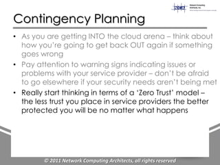 Contingency Planning
• As you are getting INTO the cloud arena – think about
  how you‟re going to get back OUT again if something
  goes wrong
• Pay attention to warning signs indicating issues or
  problems with your service provider – don‟t be afraid
  to go elsewhere if your security needs aren‟t being met
• Really start thinking in terms of a „Zero Trust‟ model –
  the less trust you place in service providers the better
  protected you will be no matter what happens




        © 2011 Network Computing Architects, all rights reserved
 