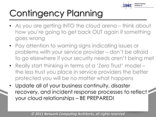 Contingency Planning
• As you are getting INTO the cloud arena – think about
  how you‟re going to get back OUT again if something
  goes wrong
• Pay attention to warning signs indicating issues or
  problems with your service provider – don‟t be afraid
  to go elsewhere if your security needs aren‟t being met
• Really start thinking in terms of a „Zero Trust‟ model –
  the less trust you place in service providers the better
  protected you will be no matter what happens
• Update all of your business continuity, disaster
  recovery, and incident response processes to reflect
  your cloud relationships – BE PREPARED!

        © 2011 Network Computing Architects, all rights reserved
 