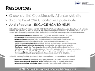 Resources
• Check out the Cloud Security Alliance web site
• Join the local CSA Chapter and participate
• And of course – ENGAGE NCA TO HELP!
  NCA‟s Information Security Practice is an ISO 27001 Certified Professional Security Services Consultancy with offices in
  Bellevue WA, Portland OR, and Las Gatos CA. We offer a wide range of professional security services that can be
  scaled and customized to meet the business needs of any organization. Our major core competencies include:

         • Program Management: Building and managing holistic information security programs.
         • Governance: Incorporating security into enterprise or IT governance frameworks.
         • Risk Management: Measuring and managing information security and other related risks.
         • Compliance: Ensuring that all internal and external requirements are being met.
         • Identity & Access Management: Managing identities and permissions for systems and users.
         • Perimeter Defense & Firewall Management: Defending the borders between networks.
         • Traditional & Mobile End-Point Protection: Securing fixed and mobile end-point devices.
         • Virtualization & Cloud Security: Safeguarding the latest virtualized and cloud-based technologies.
         • Event Management & Incident Response: Detecting and responding to security incidents.
         • Awareness & Training: Engaging people in the process of security on a daily basis.

  Through a number of strategic partnerships we can also deliver additional services in the areas of:

         • Managed Services: Managing the day-to-day operational security of information systems.
         • Application Security & Penetration Testing: Validating controls for business applications.
         • Business Continuity & Disaster Recovery: Sustaining the business during emergencies.



                © 2011 Network Computing Architects, all rights reserved
 