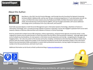 About the Author:
                     Brad Bemis is the CISO, Security Practice Manager, and Principle Security Consultant for Network Computing
                     Architects (NCA) in Bellevue WA, and has over 20 years of practical experience in IT and information security. He
                     is also a Certified Information Systems Security Professional (CISSP), Certified Information Systems Auditor
                     (CISA), Associate Business Continuity Planner (ABCP), and Lean Six Sigma Greenbelt; with several additional
                     technology-centric certifications from Cisco, Microsoft, and CompTIA.

Brad holds associate degrees in both Personnel Management and in Information Systems Technology, a Bachelors of Science in
Information Technology, and is currently pursuing a Masters of Science in Education. He has also engaged in graduate level course-work
towards a Masters of Business Administration and a Masters of Science in Clinical Psychology.

Brad has worked with multiple Fortune 500 companies, military organizations, and government agencies around the world; in roles
ranging from Systems Security Administrator to Chief Information Security Officer (and everything in-between). Although highly skilled
across multiple security disciplines, his main passion is information security awareness and training – evangelizing the message and
engaging others. He is also very active in the security community, including: contributions to the Cloud Security Alliance (CSA), board
positions with the Greater Seattle Area Chapter of the Cloud Security Alliance and the Pacific Northwest Chapter of the Information
Systems Security Association (ISSA), participation in several other professional associations, sharing insights and experience across a
number of on-line security forums, and much much more.

Additional information can be found on Brad's professional blog at www.secureitexpert.com.




                © 2011 Network Computing Architects, all rights reserved
 