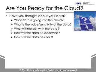 Are You Ready for the Cloud?
• Have you thought about your data?
     What data is going into the cloud?
     What is the value/sensitivity of the data?
     Who will interact with the data?
     How will the data be accessed?
     How will the data be used?




         © 2011 Network Computing Architects, all rights reserved
 