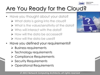 Are You Ready for the Cloud?
• Have you thought about your data?
     What data is going into the cloud?
     What is the value/sensitivity of the data?
     Who will interact with the data?
     How will the data be accessed?
     How will the data be used?
• Have you defined your requirements?
     Business requirements
     Technology requirements
     Compliance Requirements
     Security Requirements
     Operational Requirements

         © 2011 Network Computing Architects, all rights reserved
 