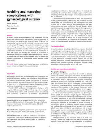 Avoiding and managing
complications with
gynaecological surgery
Joanne Morrison
Alexander Swanton
Ian Z MacKenzie
Abstract
All surgery involves a delicate balance of risk management, from the
beneﬁts and disadvantages of when a surgical option is appropriate, to
the immediate post-operative care. Recognizing areas of high risk and
understanding how these may be minimized, is central to the practice
of safe surgery. All surgeons may encounter complications at some
point, but recognizing when these occur and the most appropriate initial
management is essential to prevent or minimize immediate and long-term
complications. In addition, as some complications will involve areas in
which the surgeon has relatively little expertise, it is important to
acknowledge that limitation and enlist help from an appropriate specialist
at an early stage. This review focuses on general advice on avoiding and
managing complications in gynaecological surgery, excluding radical
cancer surgery.
Keywords bladder injuries; bowel injuries; laparoscopy complications;
ureteric damage; uterine perforation; vascular damage
Introduction
No surgery is without risk and safe surgery aims to recognize and
minimize these risks, whether due to patient or surgical factors.
The previous version of this review concentrated on complica-
tions encountered with speciﬁc procedures (see further reading).
In this review, we will concentrate on general surgical principles,
with a greater emphasis on endoscopic surgery.
Factors which predispose to complications during or after
surgery will be considered, followed by pre-operative strategies
to identify these factors, with recommendations for reducing
their occurrence. Techniques to minimize intra-operative
complications will then be discussed, followed by methods for
recognizing these complications during the surgery and the post-
operative period. Finally strategies for managing complications
will be presented.
Complications may be more likely to occur with laparoscopic
surgery than conventional open surgery, due to relative operator
inexperience, the introduction of new instruments and more
frequent use of energy sources. Electrocoagulation and laser
vapourization can cause inadvertent thermal damage, which
may be recognized or suspected intra-operatively, or present as
delayed injuries. The incidence of complications during endo-
scopic surgery is much more likely with therapeutic than diag-
nostic surgery, and the complexity of the surgery signiﬁcantly
inﬂuences the complication rate. The likelihood of injury
depends on a number of factors, and in order to minimize the
chance of complications, it is important to understand which
factors increase the risk and what can be done to minimize them.
Pre-disposing factors
Several conditions including endometriosis, cancer, disturbed
coagulation, previous surgery in the operative ﬁeld with subse-
quent adhesion formation and obesity can complicate surgery
and increase the chance of injury. Surgical competence is a major
factor and complication rates decline with increasing operative
practice. Appropriate training is therefore essential, but with the
imposed reduction in trainees’ working hours, opportunities will
diminish and inventive teaching techniques, probably using
simulators, will be required to replace that void.
Avoiding and preventing complications
Pre-operative strategies
A thorough pre-operative assessment is crucial to identify
potential anaesthetic and surgical risk factors. A comprehensive
history and relevant clinical examination are vital when surgery
is considered. When a pre-disposing risk factor is identiﬁed,
appropriate investigations should be considered (e.g. CT scan or
MRI, lung function tests, ECHO cardiogram, clotting studies).
Pre-operative imaging can inform counselling of the patient and
planning of the procedure for the surgeon. Appropriate equip-
ment and personnel can be selected in advance of the surgery.
Pre- and peri-operative measures to reduce risks in susceptible
cases will include intra-operative antibiotics and thrombopro-
hylaxis (TEDS, low molecular weight heparin and intermittent
pneumatic compression calf devices depending on level of risk).
Full bowel preparation is no longer recommended although
phosphate enemas will help to decompress a loaded rectum, if
rectovaginal dissection is anticipated. If stoma formation is
a possibility, referral to the stoma team for patient counselling
and marking of potential stoma sites, is advisable. Patients with
a body mass index >35 kg/m2
are at increased risk of anaes-
thetic, surgical and post-operative complications and should be
advised to lose weight prior to elective surgery. Serious medical
co-morbidities should prompt seeking senior anaesthetic advice
prior to planned surgery.
Informed consent for any procedure needs to be taken care-
fully by a doctor who understands the operation and the risks
involved. These risks should be explained clearly to the patient,
Joanne Morrison BM BCh MA MRCOG DPhil is a Macmillan Subspecialist
Trainee and Clinical Lecturer in Gynaecological Oncology at the Oxford
Cancer and Haematology Centre, Churchill Hospital, Oxford, UK.
Conﬂicts of interest: none.
Alexander Swanton MBBS MRCOG is a Consultant Gynaecologist at the
Royal Berkshire Hospital, Reading, UK. Conﬂicts of interest: none.
Ian Z MacKenzie FRCOG DSc is a Reader and Honorary Consultant in
Obstetrics and Gynaecology at the Nufﬁeld Department of Obstetrics
and Gynaecology, John Radcliffe Hospital, Oxford, UK. Conﬂicts of
interest: none.
REVIEW
OBSTETRICS, GYNAECOLOGY AND REPRODUCTIVE MEDICINE 20:3 75 Ó 2009 Elsevier Ltd. All rights reserved.
 
