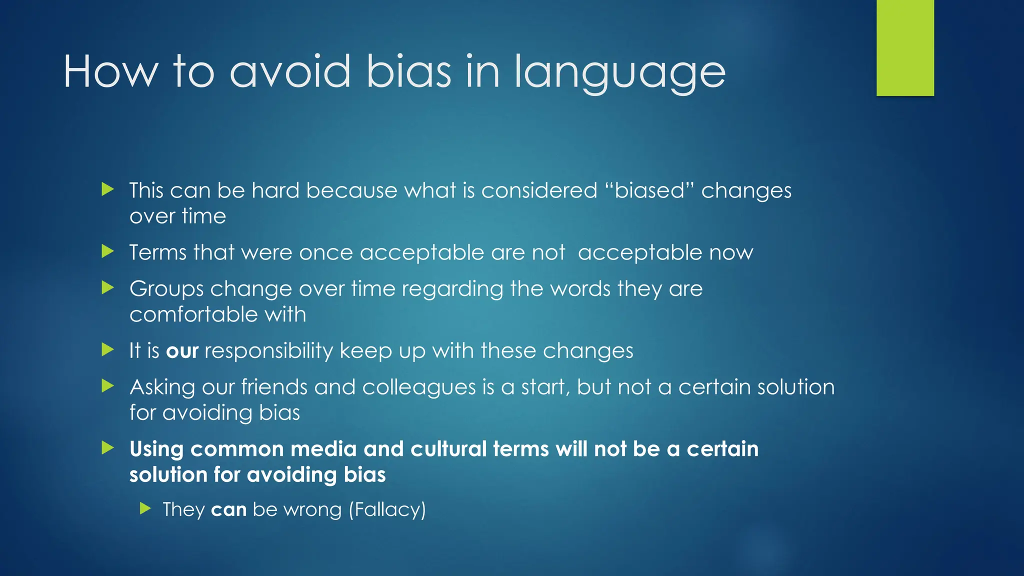 How to avoid bias in language
 This can be hard because what is considered “biased” changes
over time
 Terms that were once acceptable are not acceptable now
 Groups change over time regarding the words they are
comfortable with
 It is our responsibility keep up with these changes
 Asking our friends and colleagues is a start, but not a certain solution
for avoiding bias
 Using common media and cultural terms will not be a certain
solution for avoiding bias
 They can be wrong (Fallacy)
 