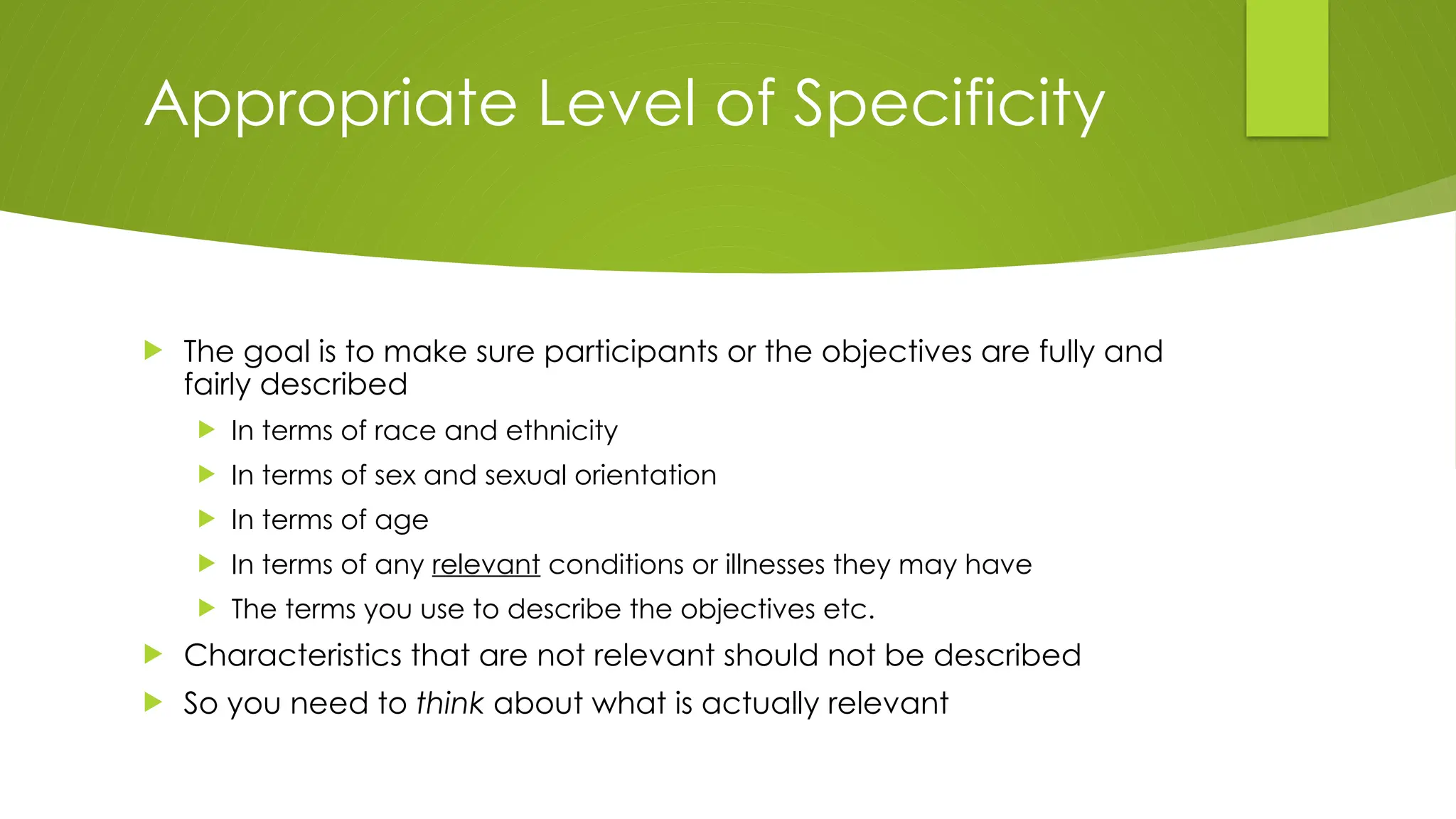 Appropriate Level of Specificity
 The goal is to make sure participants or the objectives are fully and
fairly described
 In terms of race and ethnicity
 In terms of sex and sexual orientation
 In terms of age
 In terms of any relevant conditions or illnesses they may have
 The terms you use to describe the objectives etc.
 Characteristics that are not relevant should not be described
 So you need to think about what is actually relevant
 