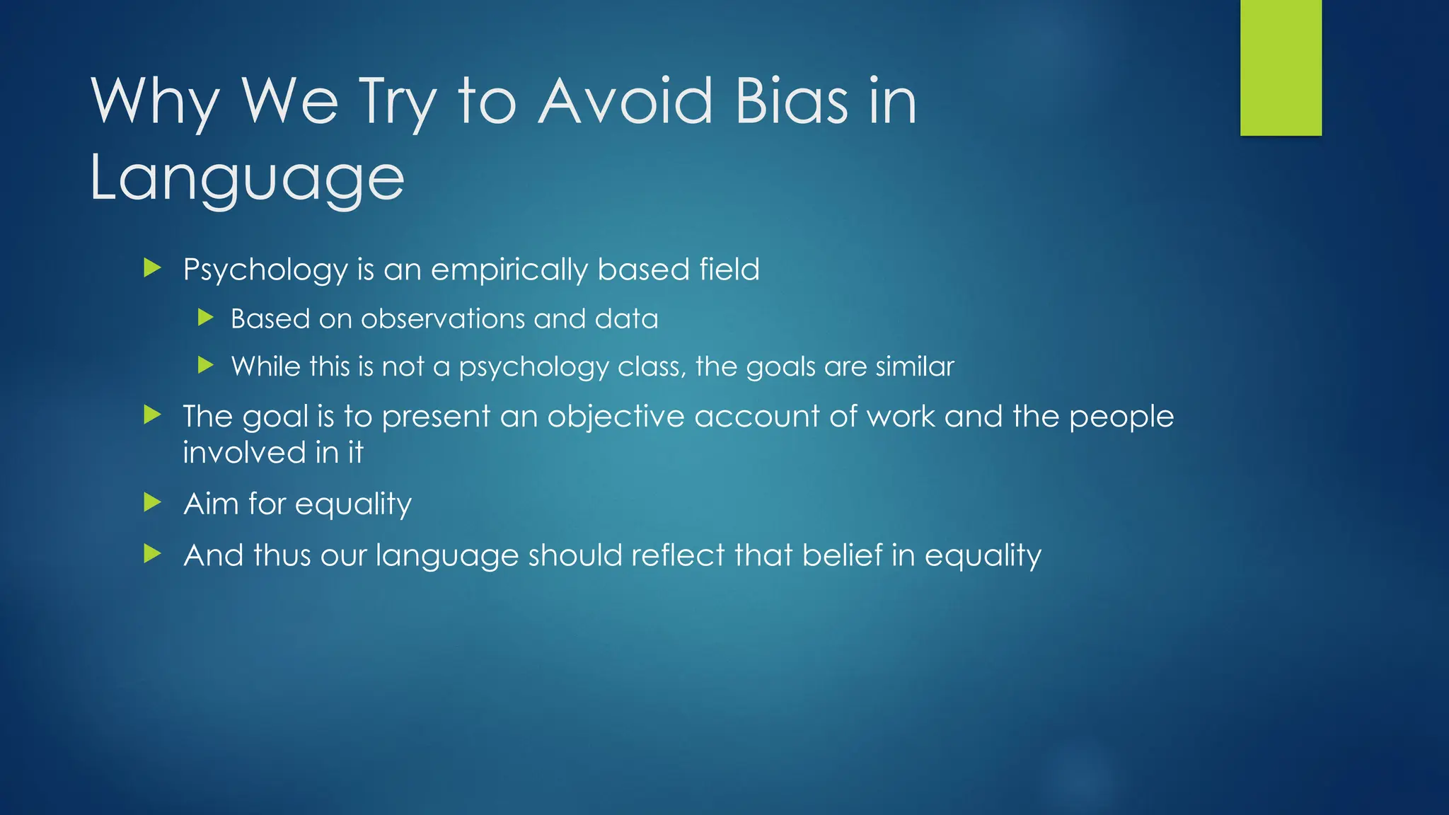 Why We Try to Avoid Bias in
Language
 Psychology is an empirically based field
 Based on observations and data
 While this is not a psychology class, the goals are similar
 The goal is to present an objective account of work and the people
involved in it
 Aim for equality
 And thus our language should reflect that belief in equality
 