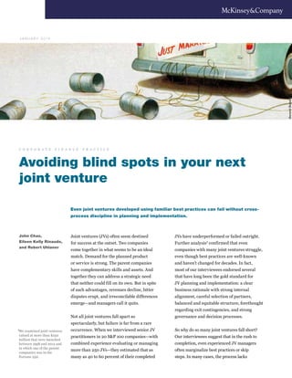 GerardDubois
Avoiding blind spots in your next
joint venture
Joint ventures (JVs) often seem destined
for success at the outset. Two companies
come together in what seems to be an ideal
match. Demand for the planned product
or service is strong. The parent companies
have complementary skills and assets. And
together they can address a strategic need
that neither could fill on its own. But in spite
of such advantages, revenues decline, bitter
disputes erupt, and irreconcilable differences
emerge—and managers call it quits.
Not all joint ventures fall apart so
spectacularly, but failure is far from a rare
occurrence. When we interviewed senior JV
practitioners in 20 S&P 100 companies—with
combined experience evaluating or managing
more than 250 JVs—they estimated that as
many as 40 to 60 percent of their completed
JVs have underperformed or failed outright.
Further analysis1 confirmed that even
companies with many joint ventures struggle,
even though best practices are well-known
and haven’t changed for decades. In fact,
most of our interviewees endorsed several
that have long been the gold standard for
JV planning and implementation: a clear
business rationale with strong internal
alignment, careful selection of partners,
balanced and equitable structure, forethought
regarding exit contingencies, and strong
governance and decision processes.
So why do so many joint ventures fall short?
Our interviewees suggest that in the rush to
completion, even experienced JV managers
often marginalize best practices or skip
steps. In many cases, the process lacks
Even joint ventures developed using familiar best practices can fail without cross-
process discipline in planning and implementation.
John Chao,
Eileen Kelly Rinaudo,
and Robert Uhlaner
J A N U A R Y 2 0 14
1
We examined joint ventures
valued at more than $250
million that were launched
between 1998 and 2012 and
in which one of the parent
companies was in the
Fortune 250.
c o r p o r a t e f i n a n c e p r a c t i c e
 