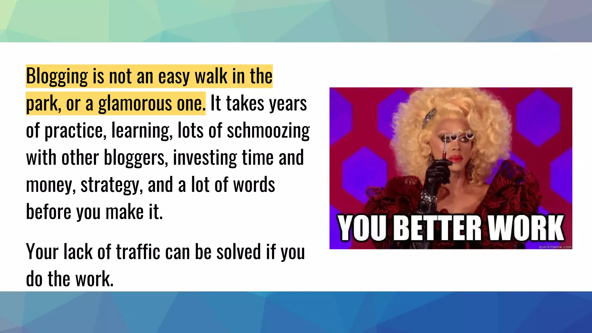 Blogging is not an easy walk in the
park, or a glamorous one. It takes years
of practice, learning, lots of schmoozing
with other bloggers, investing time and
money, strategy, and a lot of words
before you make it.
Your lack of traffic can be solved if you
do the work.
 