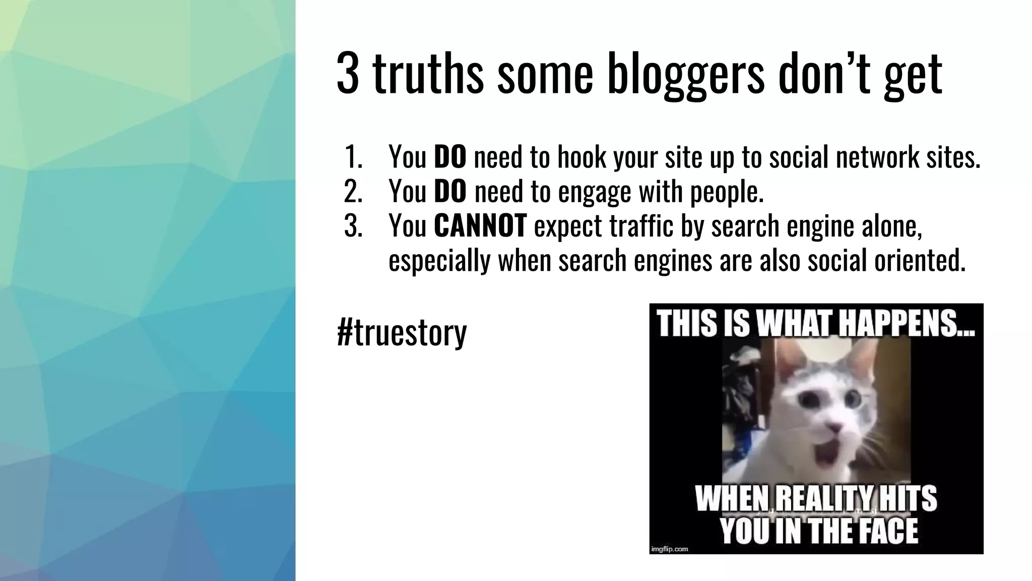 3 truths some bloggers don’t get
1. You DO need to hook your site up to social network sites.
2. You DO need to engage with people.
3. You CANNOT expect traffic by search engine alone,
especially when search engines are also social oriented.
#truestory
 