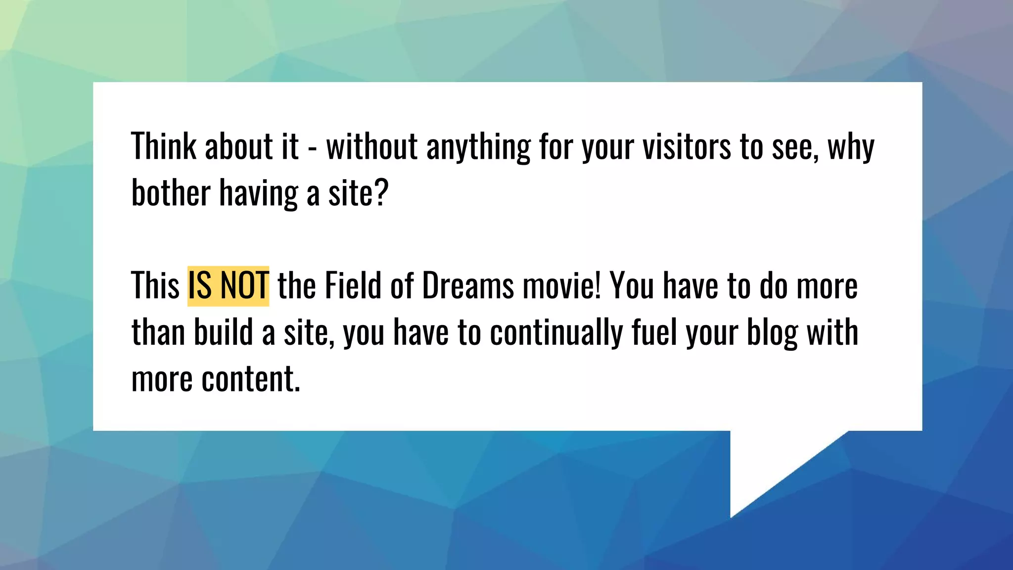 Think about it - without anything for your visitors to see, why
bother having a site?
This IS NOT the Field of Dreams movie! You have to do more
than build a site, you have to continually fuel your blog with
more content.
 
