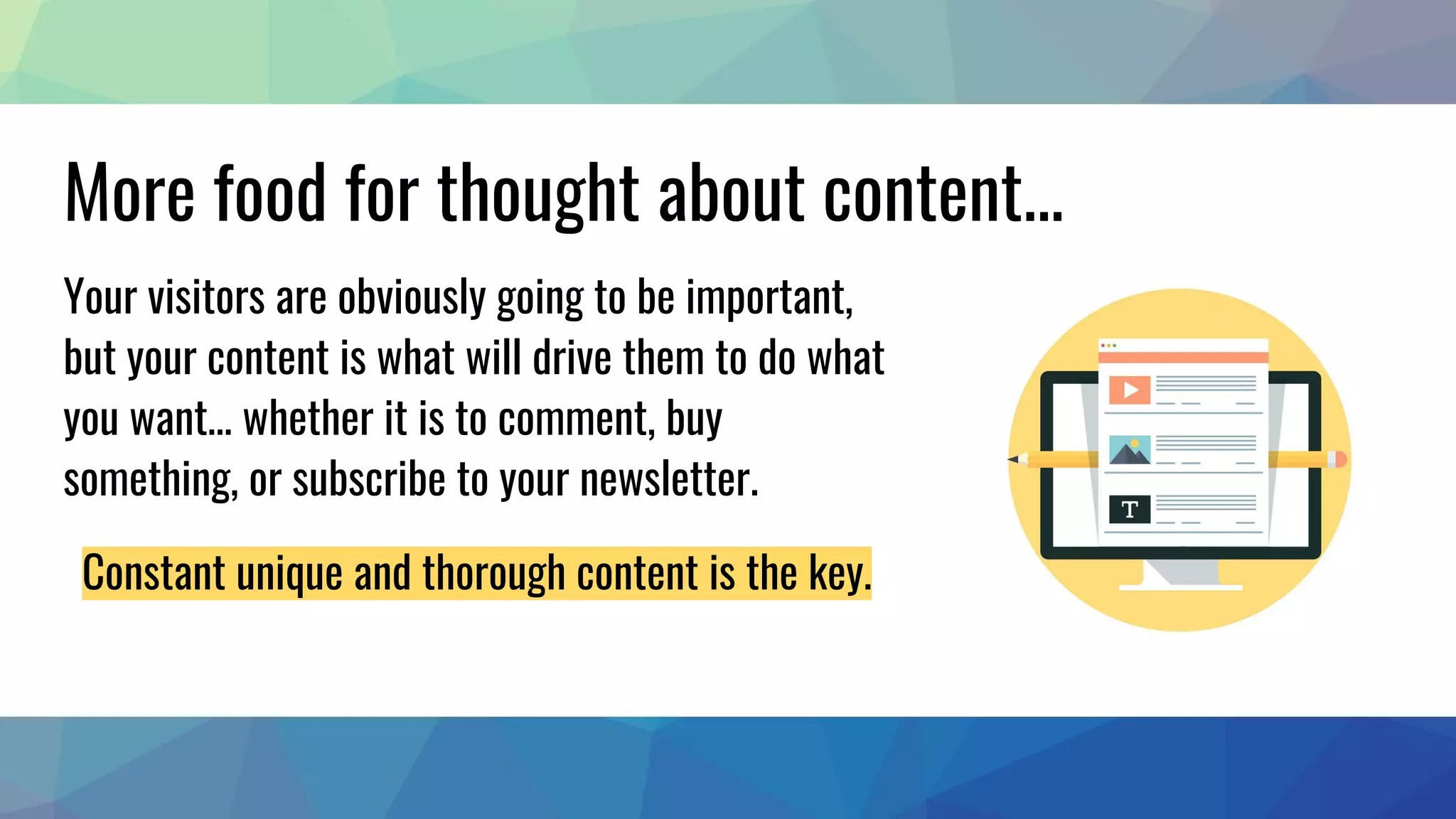 More food for thought about content...
Your visitors are obviously going to be important,
but your content is what will drive them to do what
you want… whether it is to comment, buy
something, or subscribe to your newsletter.
Constant unique and thorough content is the key.
 