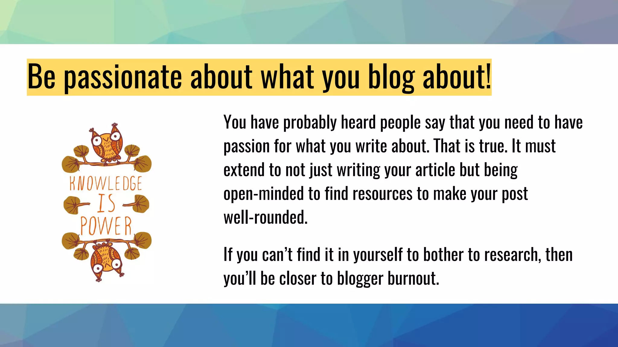 Be passionate about what you blog about!
You have probably heard people say that you need to have
passion for what you write about. That is true. It must
extend to not just writing your article but being
open-minded to find resources to make your post
well-rounded.
If you can’t find it in yourself to bother to research, then
you’ll be closer to blogger burnout.
 