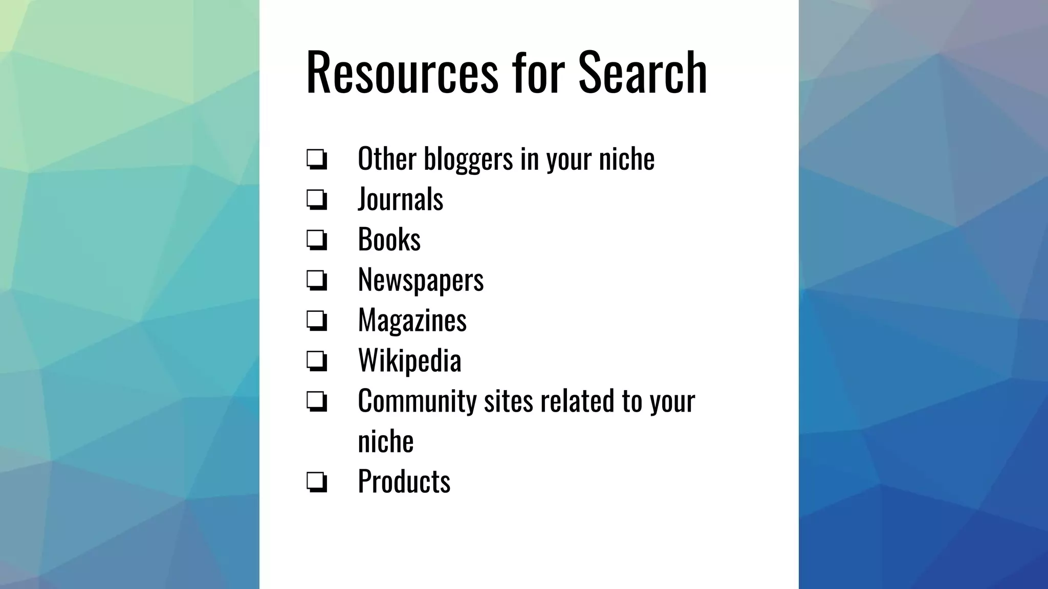 Resources for Search
❏ Other bloggers in your niche
❏ Journals
❏ Books
❏ Newspapers
❏ Magazines
❏ Wikipedia
❏ Community sites related to your
niche
❏ Products
 