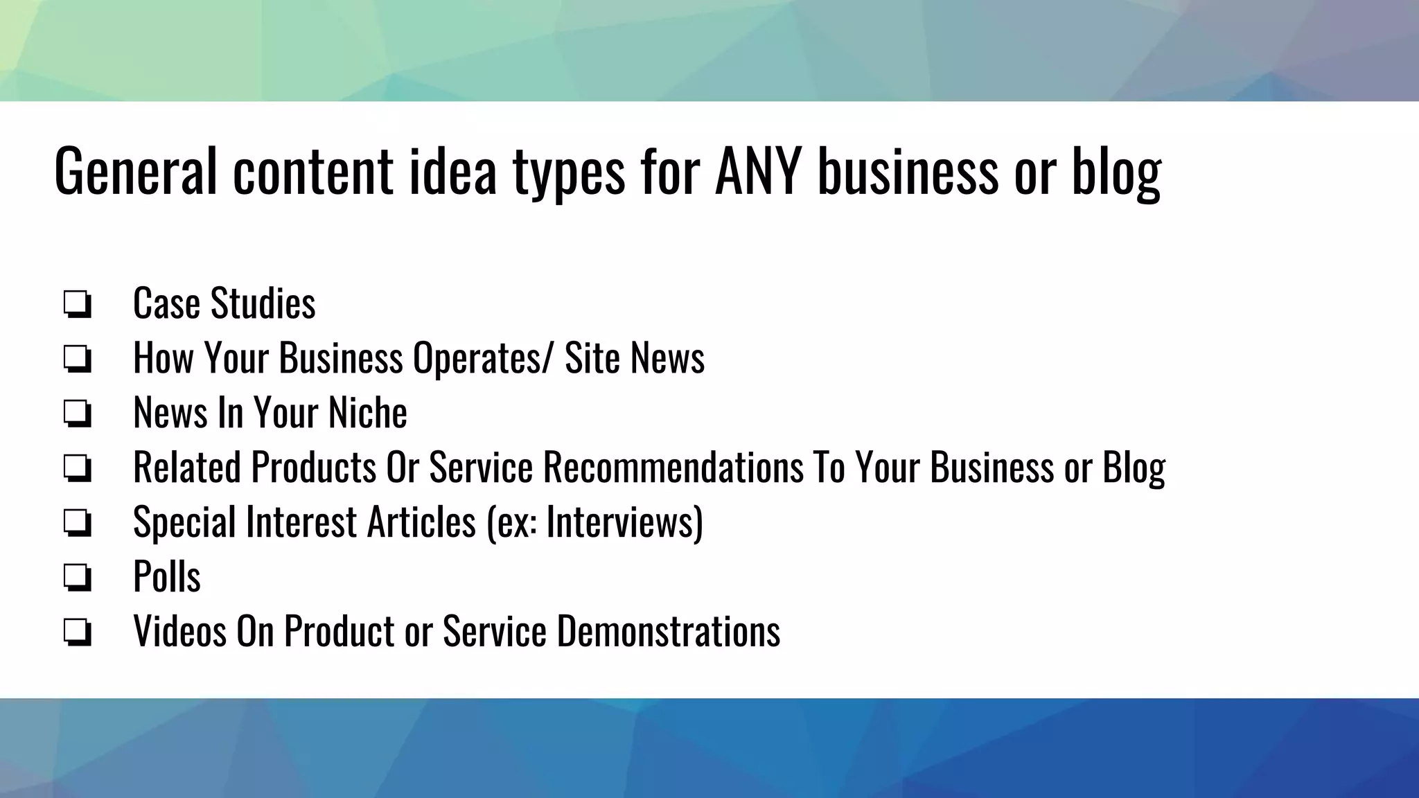 General content idea types for ANY business or blog
❏ Case Studies
❏ How Your Business Operates/ Site News
❏ News In Your Niche
❏ Related Products Or Service Recommendations To Your Business or Blog
❏ Special Interest Articles (ex: Interviews)
❏ Polls
❏ Videos On Product or Service Demonstrations
 