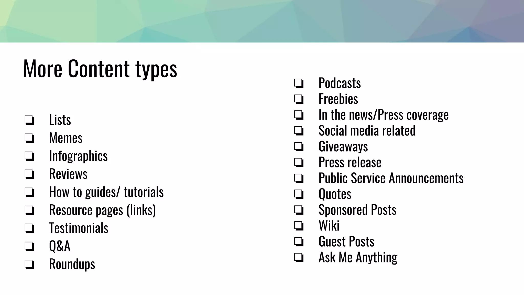 More Content types
❏ Lists
❏ Memes
❏ Infographics
❏ Reviews
❏ How to guides/ tutorials
❏ Resource pages (links)
❏ Testimonials
❏ Q&A
❏ Roundups
❏ Podcasts
❏ Freebies
❏ In the news/Press coverage
❏ Social media related
❏ Giveaways
❏ Press release
❏ Public Service Announcements
❏ Quotes
❏ Sponsored Posts
❏ Wiki
❏ Guest Posts
❏ Ask Me Anything
 
