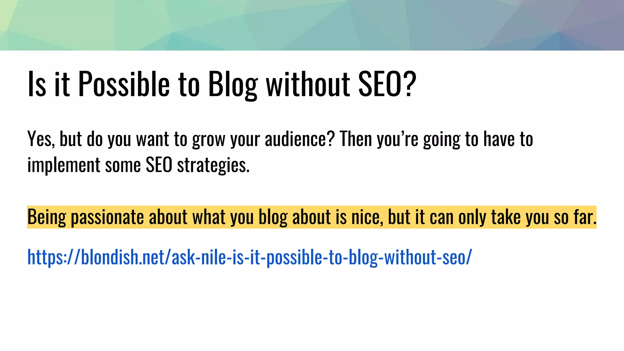 Is it Possible to Blog without SEO?
Yes, but do you want to grow your audience? Then you’re going to have to
implement some SEO strategies.
Being passionate about what you blog about is nice, but it can only take you so far.
https://blondish.net/ask-nile-is-it-possible-to-blog-without-seo/
 