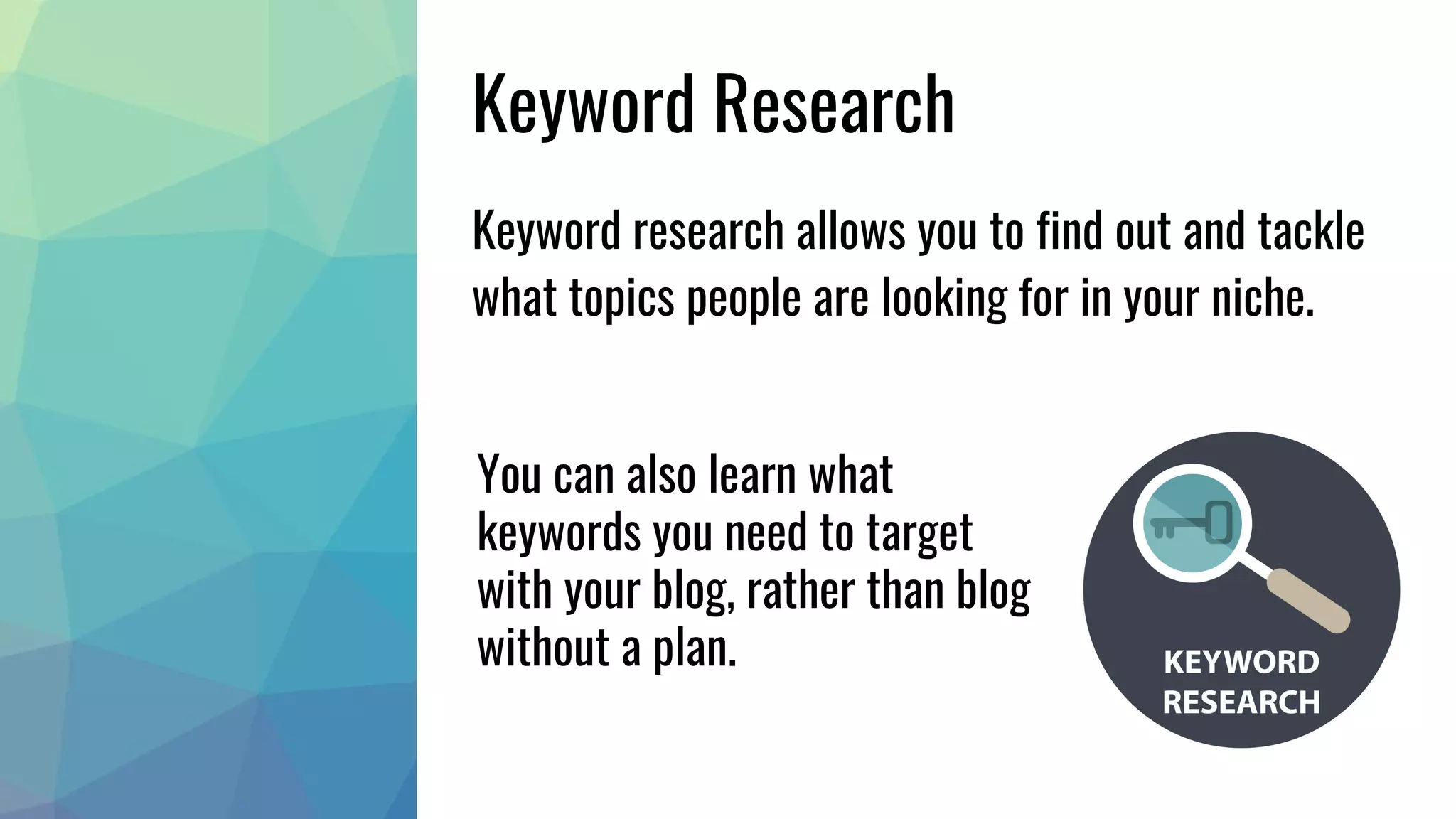 Keyword Research
Keyword research allows you to find out and tackle
what topics people are looking for in your niche.
You can also learn what
keywords you need to target
with your blog, rather than blog
without a plan.
 
