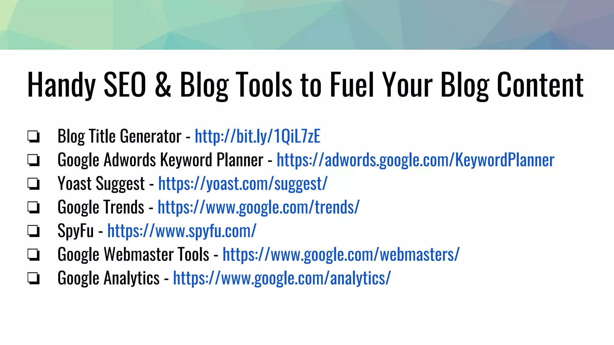 Handy SEO & Blog Tools to Fuel Your Blog Content
❏ Blog Title Generator - http://bit.ly/1QiL7zE
❏ Google Adwords Keyword Planner - https://adwords.google.com/KeywordPlanner
❏ Yoast Suggest - https://yoast.com/suggest/
❏ Google Trends - https://www.google.com/trends/
❏ SpyFu - https://www.spyfu.com/
❏ Google Webmaster Tools - https://www.google.com/webmasters/
❏ Google Analytics - https://www.google.com/analytics/
 