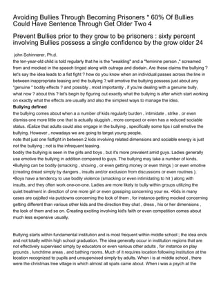 Avoiding Bullies Through Becoming Prisoners * 60% Of Bullies
Could Have Sentence Through Get Older Two 4
Prevent Bullies prior to they grow to be prisoners : sixty percent
involving Bullies possess a single confidence by the grow older 24
 john Schinnerer, Ph.d.
the ten-year-old child is told regularly that he is the "weakling" and a "feminine person ," screamed
from and mocked in the speech tinged along with outrage and disdain. Are these claims the bullying ?
let's say the idea leads to a fist fight ? how do you know when an individual passes across the line in
between inappropriate teasing and the bullying ? will emotive the bullying possess just about any
"genuine " bodily effects ? and possibly , most importantly , if you're dealing with a genuine bully,
what now ? about this ? let's begin by figuring out exactly what the bullying is after which start working
on exactly what the effects are usually and also the simplest ways to manage the idea.
Bullying defined
the bullying comes about when a a number of kids regularly burden , intimidate , strike , or even
dismiss one more little one that is actually sluggish , more compact or even has a reduced sociable
status. rEalize that adults could also engage in the bullying , specifically some tips i call emotive the
bullying. However , nowadays we are going to target young people.
note that just one fistfight in between 2 kids involving related dimensions and sociable energy is just
not the bullying ; not is the infrequent teasing.
bodily the bullying is seen in the girls and boys , but it's more prevalent amid guys. Ladies generally
use emotive the bullying in addition compared to guys. The bullying may take a number of kinds.
•Bullying can be bodily (smacking , shoving , or even getting money or even things ) or even emotive
(creating dread simply by dangers , insults and/or exclusion from discussions or even routines ).
•Boys have a tendency to use bodily violence (smacking or even intimidating to hit ) along with
insults, and they often work one-on-one. Ladies are more likely to bully within groups utilizing the
quiet treatment in direction of one more girl or even gossiping concerning your ex. •Kids in many
cases are cajolled via putdowns concerning the look of them , for instance getting mocked concerning
getting different than various other kids and the direction they chat , dress , his or her dimensions ,
the look of them and so on. Creating exciting involving kid's faith or even competition comes about
much less expensive usually.



Bullying starts within fundamental institution and is most frequent within middle school ; the idea ends
and not totally within high school graduation. The idea generally occur in institution regions that are
not effectively supervised simply by educators or even various other adults , for instance on play
grounds , lunchtime areas , and bathing rooms. Much of it requires location following institution at the
location recognized to pupils and unsupervised simply by adults. When i is at middle school , there
were the christmas tree village in which almost all spats came about. When i was a psych at the
 