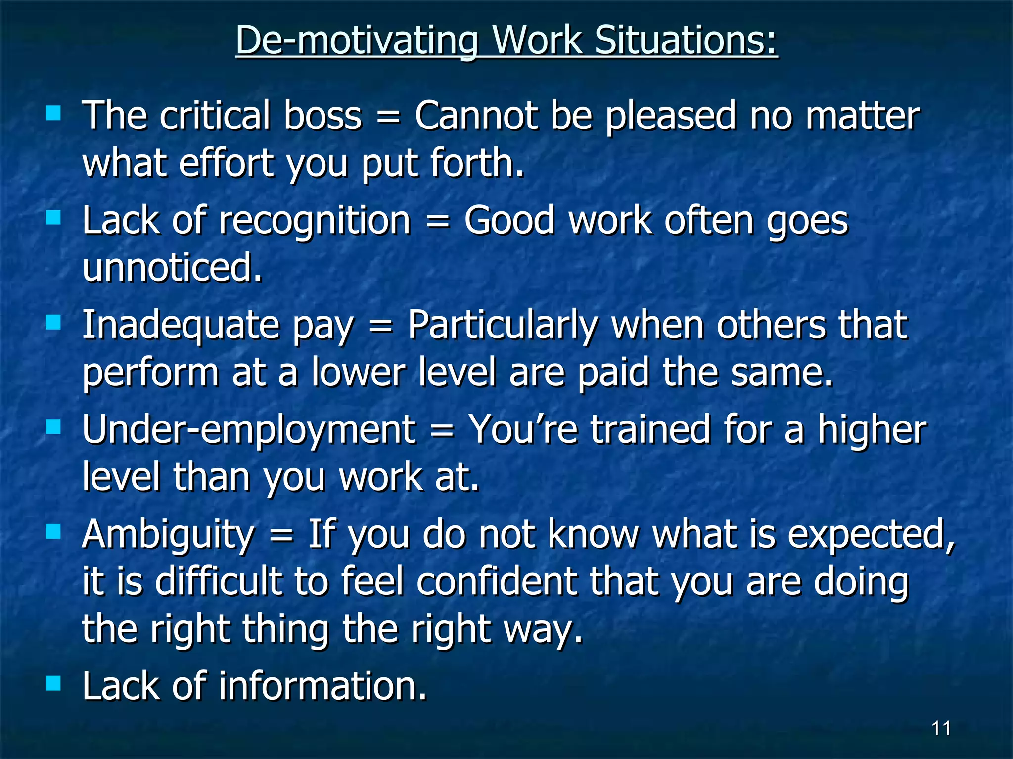 De-motivating Work Situations: The critical boss = Cannot be pleased no matter what effort you put forth. Lack of recognition = Good work often goes unnoticed. Inadequate pay = Particularly when others that perform at a lower level are paid the same. Under-employment = You’re trained for a higher level than you work at. Ambiguity = If you do not know what is expected, it is difficult to feel confident that you are doing the right thing the right way. Lack of information. 