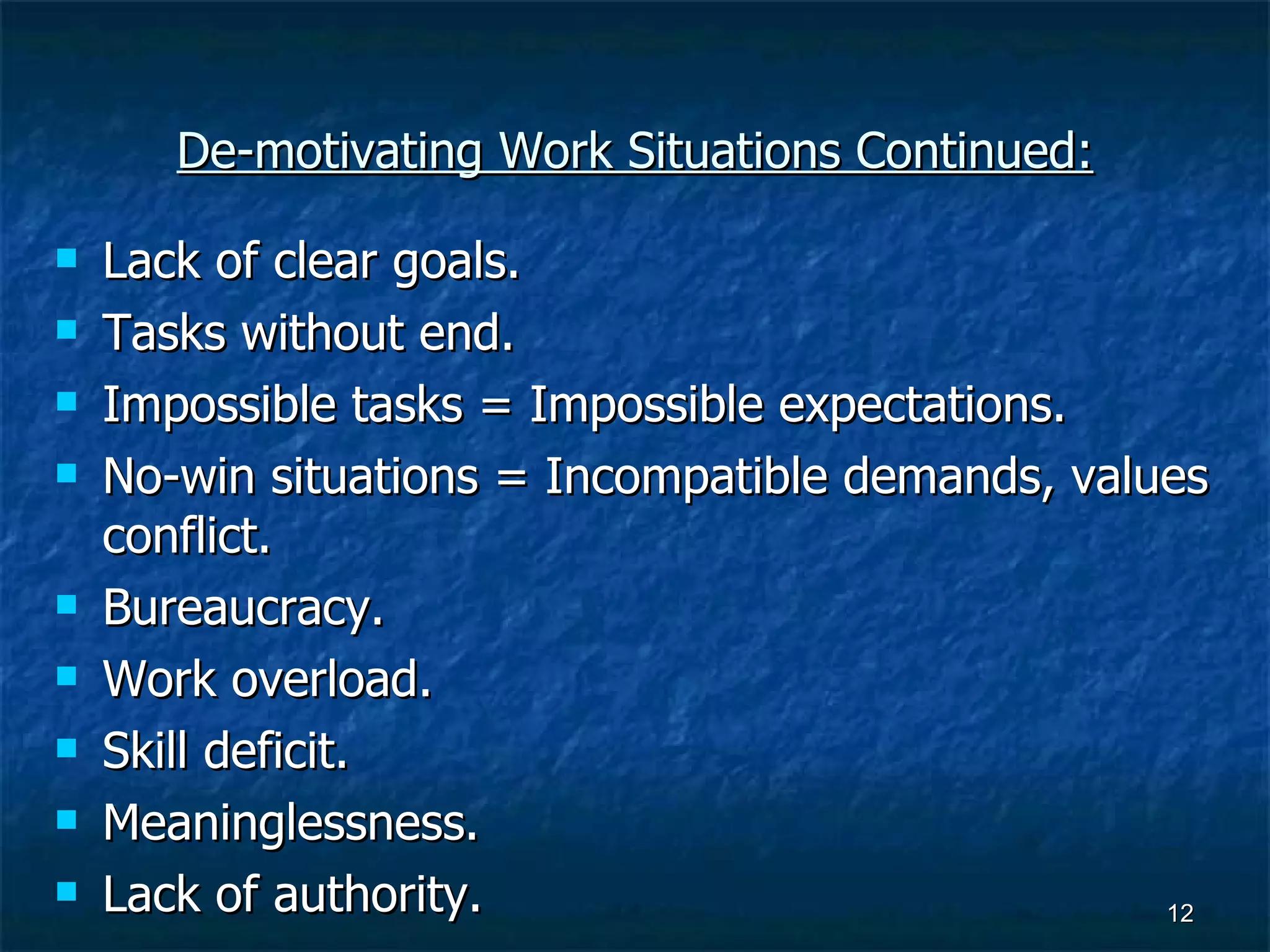 De-motivating Work Situations Continued: Lack of clear goals. Tasks without end. Impossible tasks = Impossible expectations. No-win situations = Incompatible demands, values conflict. Bureaucracy. Work overload. Skill deficit. Meaninglessness. Lack of authority. 