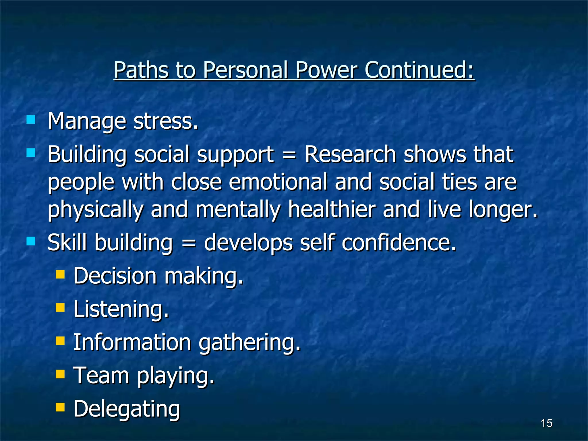 Paths to Personal Power Continued: Manage stress. Building social support = Research shows that people with close emotional and social ties are physically and mentally healthier and live longer. Skill building = develops self confidence. Decision making. Listening. Information gathering. Team playing. Delegating 