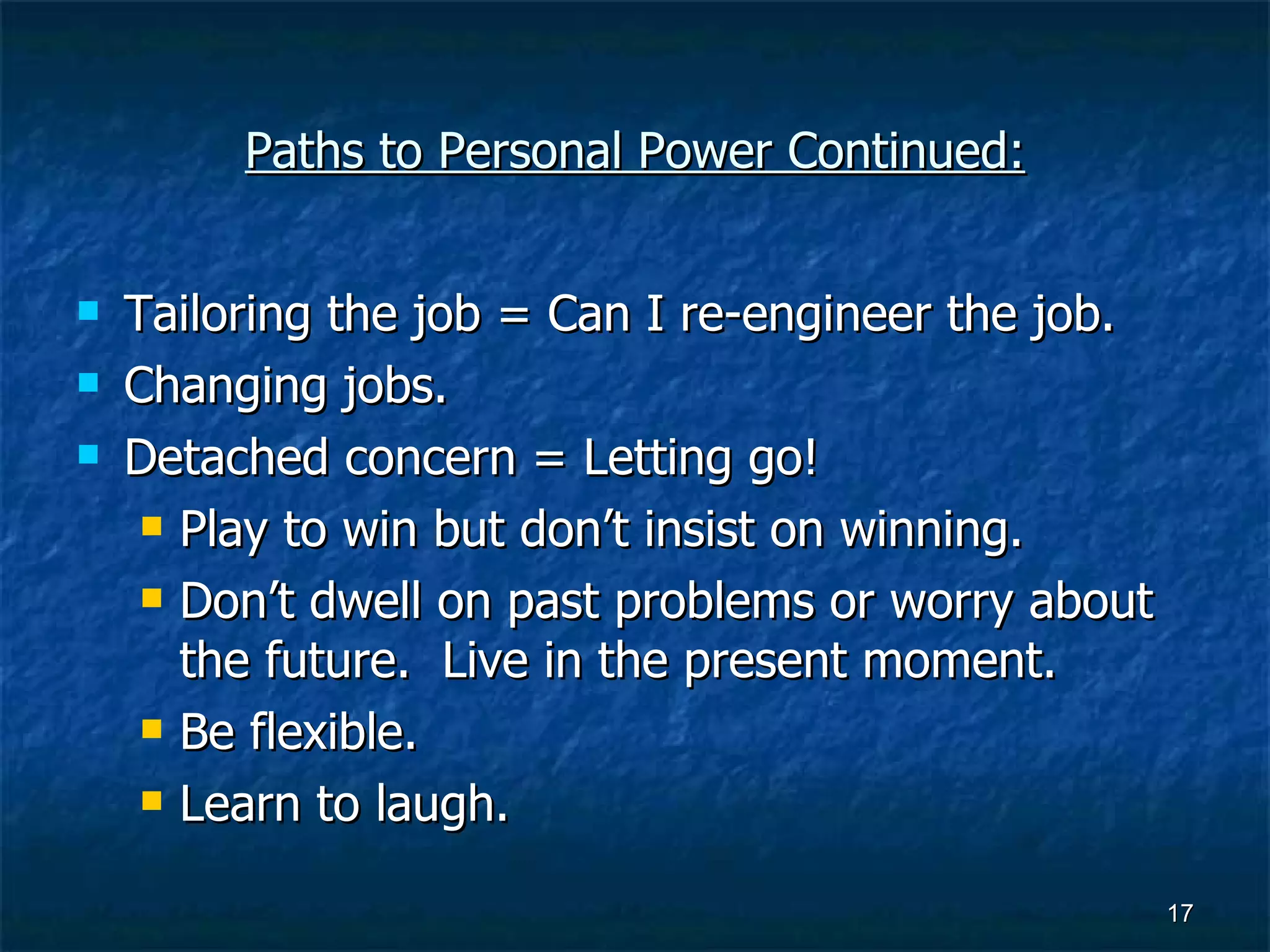 Paths to Personal Power Continued: Tailoring the job = Can I re-engineer the job. Changing jobs. Detached concern = Letting go! Play to win but don’t insist on winning. Don’t dwell on past problems or worry about the future.  Live in the present moment. Be flexible. Learn to laugh. 