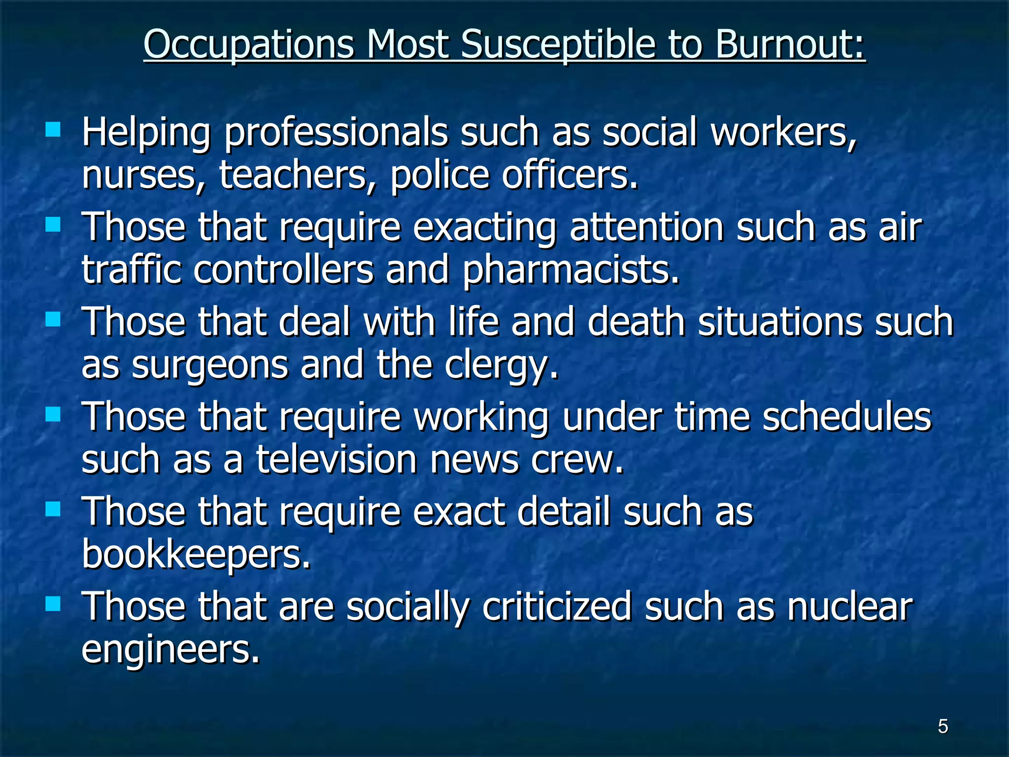 Occupations Most Susceptible to Burnout: Helping professionals such as social workers, nurses, teachers, police officers. Those that require exacting attention such as air traffic controllers and pharmacists. Those that deal with life and death situations such as surgeons and the clergy. Those that require working under time schedules such as a television news crew. Those that require exact detail such as bookkeepers. Those that are socially criticized such as nuclear engineers. 