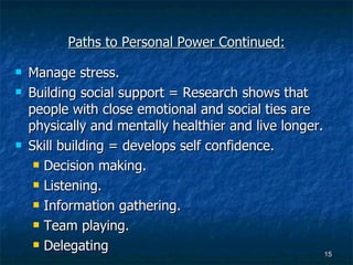 Paths to Personal Power Continued: Manage stress. Building social support = Research shows that people with close emotional and social ties are physically and mentally healthier and live longer. Skill building = develops self confidence. Decision making. Listening. Information gathering. Team playing. Delegating 