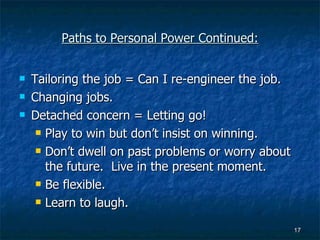 Paths to Personal Power Continued: Tailoring the job = Can I re-engineer the job. Changing jobs. Detached concern = Letting go! Play to win but don’t insist on winning. Don’t dwell on past problems or worry about the future.  Live in the present moment. Be flexible. Learn to laugh. 