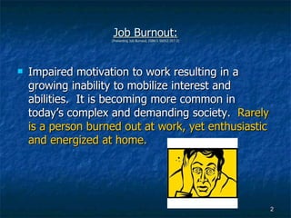 Job Burnout: (Preventing Job Burnout, ISBN 1-56052-357-3) Impaired motivation to work resulting in a growing inability to mobilize interest and abilities.  It is becoming more common in today’s complex and demanding society.  Rarely is a person burned out at work, yet enthusiastic and energized at home.  