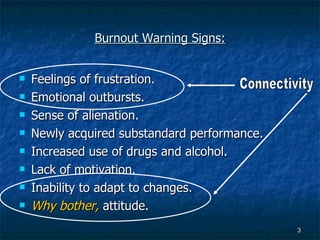 Burnout Warning Signs: Feelings of frustration. Emotional outbursts. Sense of alienation. Newly acquired substandard performance. Increased use of drugs and alcohol. Lack of motivation. Inability to adapt to changes. Why bother,  attitude. Connectivity 