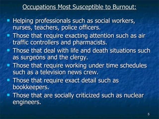 Occupations Most Susceptible to Burnout: Helping professionals such as social workers, nurses, teachers, police officers. Those that require exacting attention such as air traffic controllers and pharmacists. Those that deal with life and death situations such as surgeons and the clergy. Those that require working under time schedules such as a television news crew. Those that require exact detail such as bookkeepers. Those that are socially criticized such as nuclear engineers. 