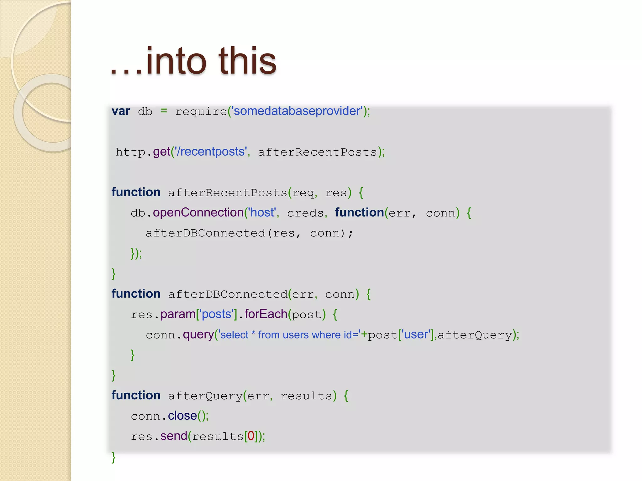…into this
var db = require('somedatabaseprovider');
http.get('/recentposts', afterRecentPosts);
function afterRecentPosts(req, res) {
db.openConnection('host', creds, function(err, conn) {
afterDBConnected(res, conn);
});
}
function afterDBConnected(err, conn) {
res.param['posts'].forEach(post) {
conn.query('select * from users where id='+post['user'],afterQuery);
}
}
function afterQuery(err, results) {
conn.close();
res.send(results[0]);
}
 