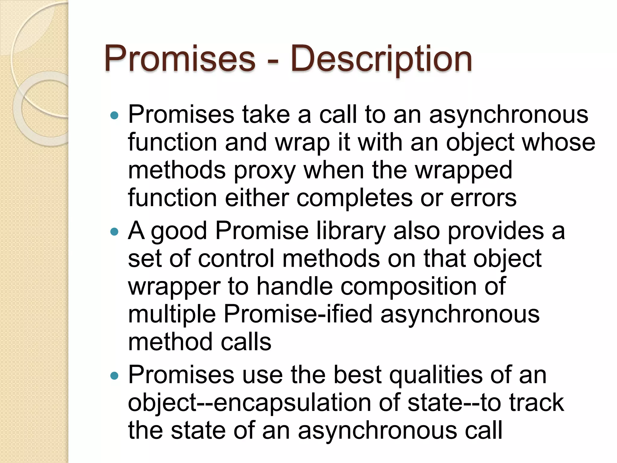 Promises - Description
 Promises take a call to an asynchronous
function and wrap it with an object whose
methods proxy when the wrapped
function either completes or errors
 A good Promise library also provides a
set of control methods on that object
wrapper to handle composition of
multiple Promise-ified asynchronous
method calls
 Promises use the best qualities of an
object--encapsulation of state--to track
the state of an asynchronous call
 