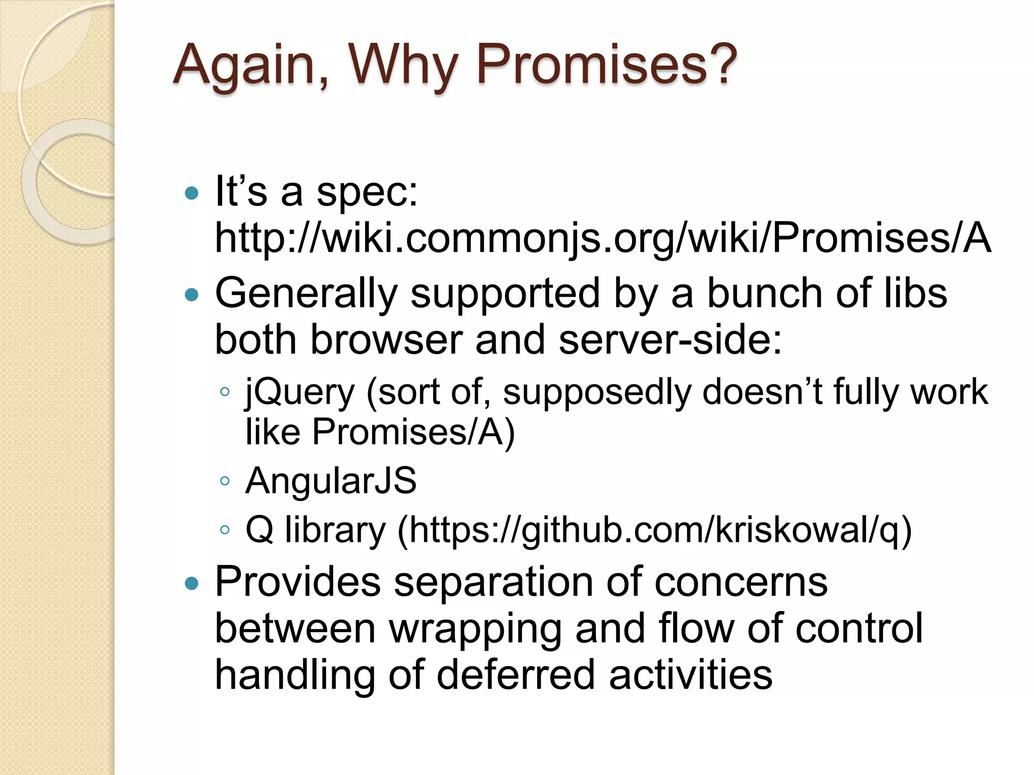 Again, Why Promises?
 It’s a spec:
http://wiki.commonjs.org/wiki/Promises/A
 Generally supported by a bunch of libs
both browser and server-side:
◦ jQuery (sort of, supposedly doesn’t fully work
like Promises/A)
◦ AngularJS
◦ Q library (https://github.com/kriskowal/q)
 Provides separation of concerns
between wrapping and flow of control
handling of deferred activities
 