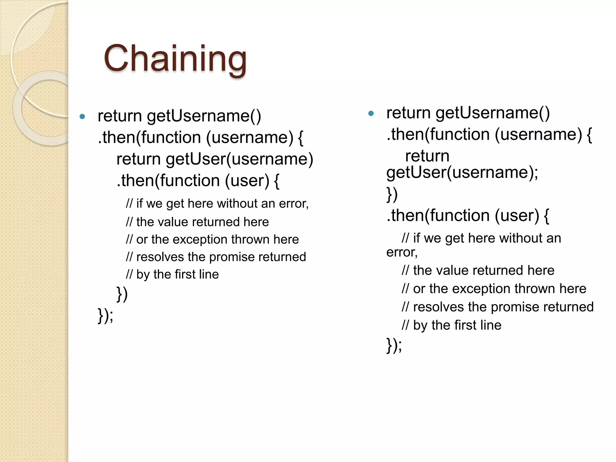 Chaining
 return getUsername()
.then(function (username) {
return getUser(username)
.then(function (user) {
// if we get here without an error,
// the value returned here
// or the exception thrown here
// resolves the promise returned
// by the first line
})
});
 return getUsername()
.then(function (username) {
return
getUser(username);
})
.then(function (user) {
// if we get here without an
error,
// the value returned here
// or the exception thrown here
// resolves the promise returned
// by the first line
});
 