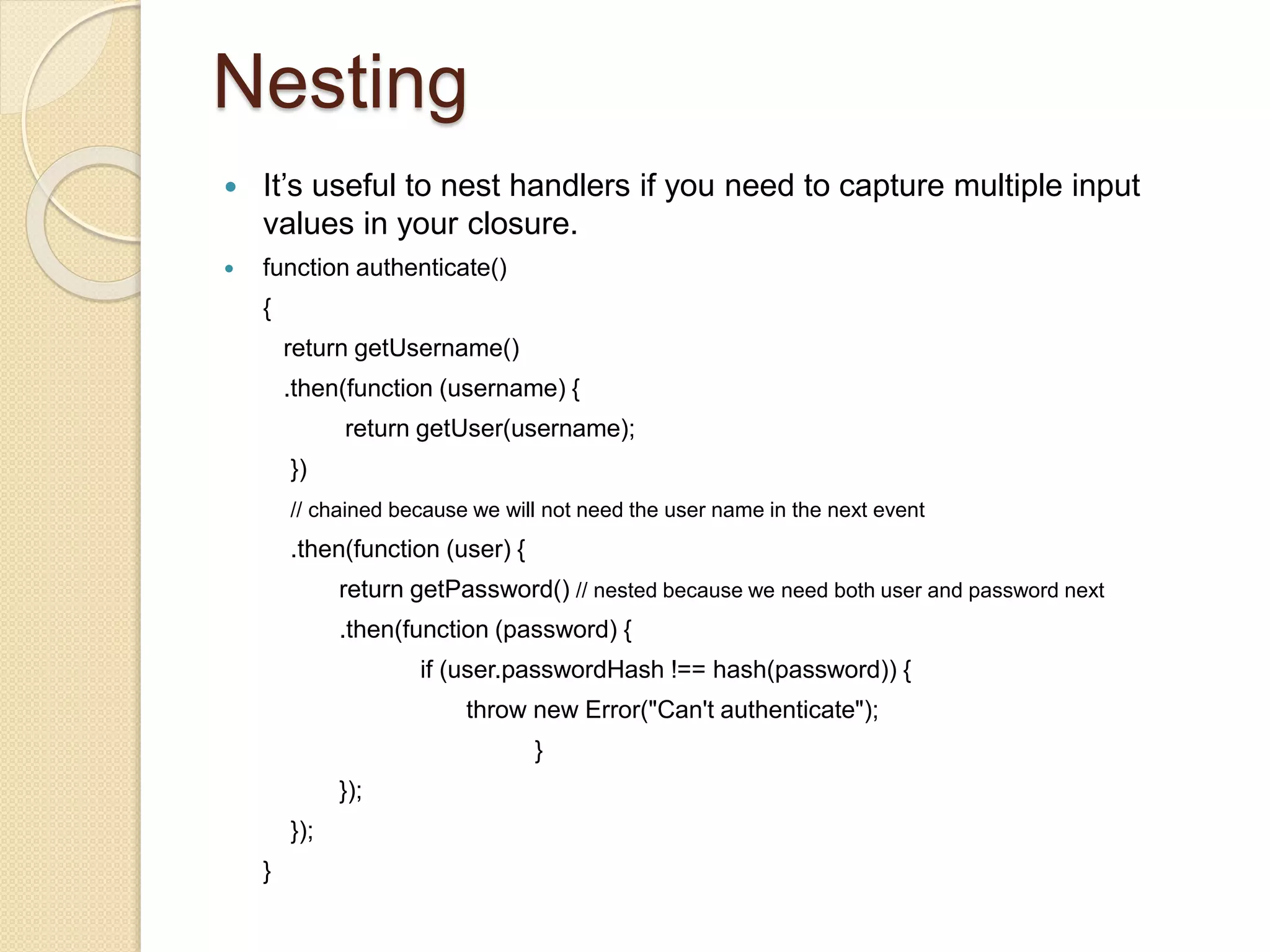 Nesting
 It’s useful to nest handlers if you need to capture multiple input
values in your closure.
 function authenticate()
{
return getUsername()
.then(function (username) {
return getUser(username);
})
// chained because we will not need the user name in the next event
.then(function (user) {
return getPassword() // nested because we need both user and password next
.then(function (password) {
if (user.passwordHash !== hash(password)) {
throw new Error("Can't authenticate");
}
});
});
}
 