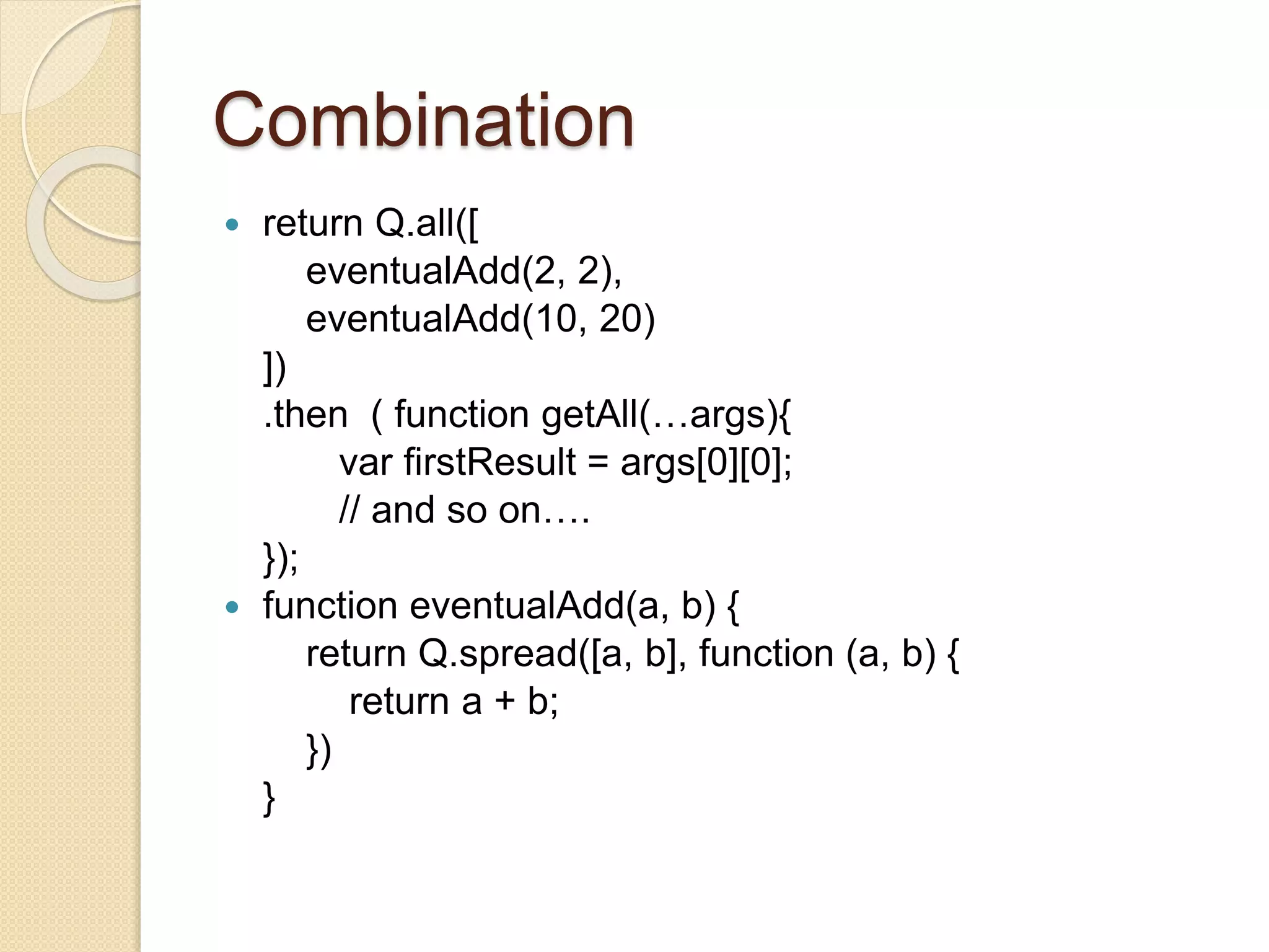 Combination
 return Q.all([
eventualAdd(2, 2),
eventualAdd(10, 20)
])
.then ( function getAll(…args){
var firstResult = args[0][0];
// and so on….
});
 function eventualAdd(a, b) {
return Q.spread([a, b], function (a, b) {
return a + b;
})
}
 
