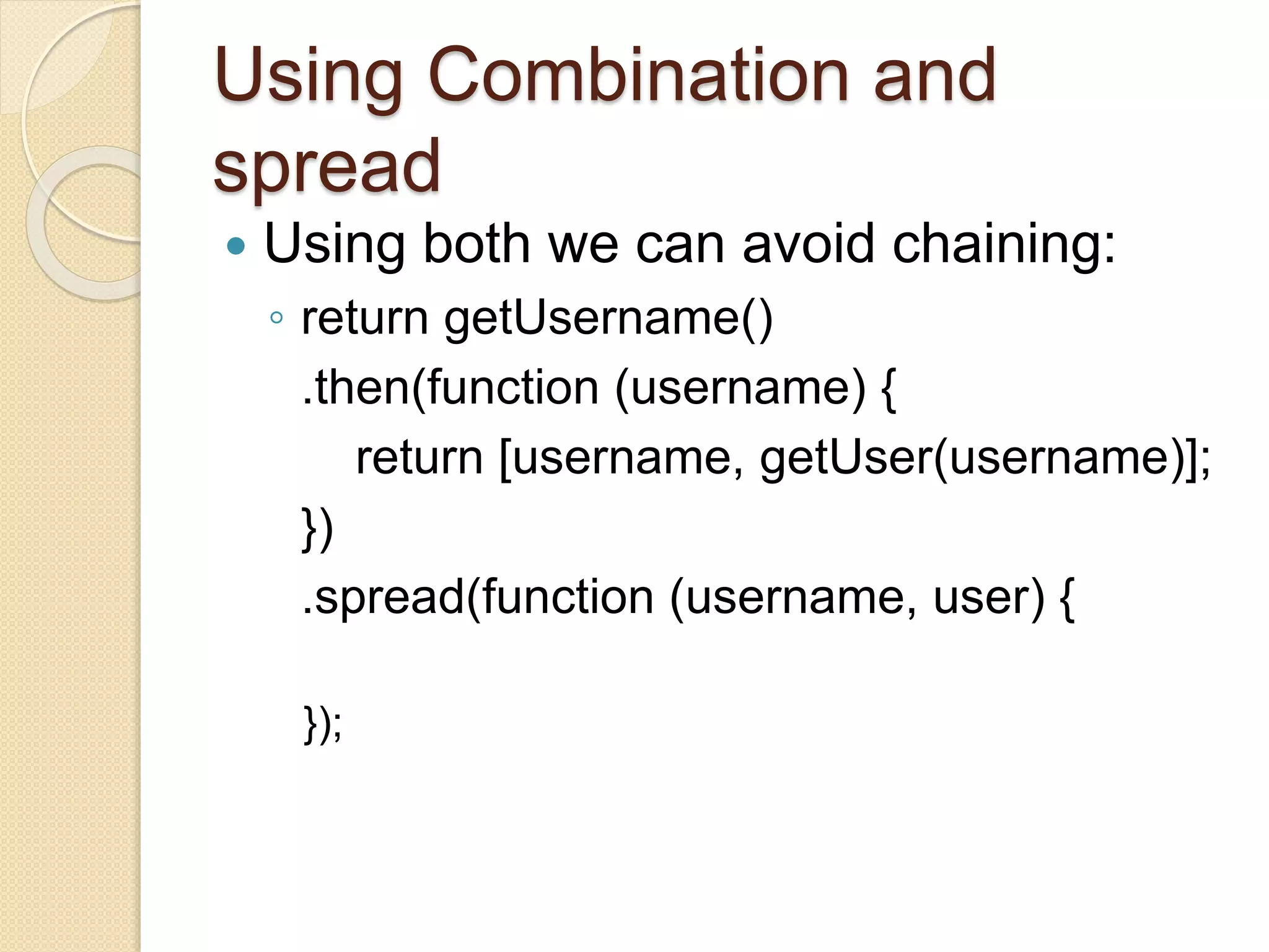 Using Combination and
spread
 Using both we can avoid chaining:
◦ return getUsername()
.then(function (username) {
return [username, getUser(username)];
})
.spread(function (username, user) {
});
 