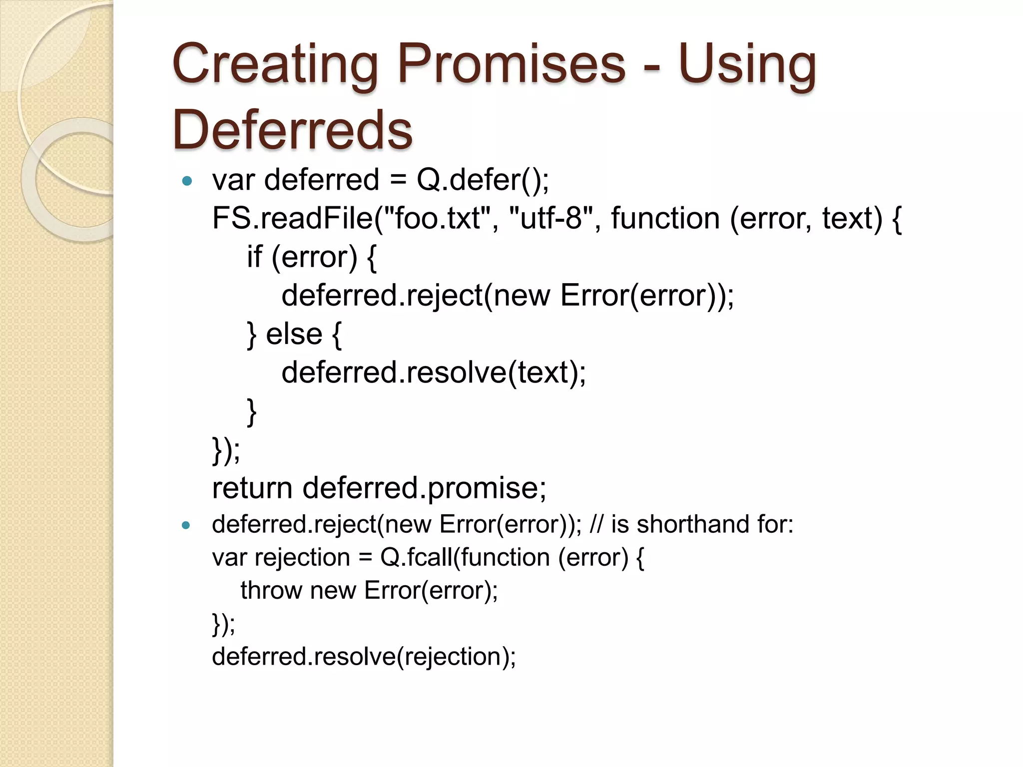 Creating Promises - Using
Deferreds
 var deferred = Q.defer();
FS.readFile("foo.txt", "utf-8", function (error, text) {
if (error) {
deferred.reject(new Error(error));
} else {
deferred.resolve(text);
}
});
return deferred.promise;
 deferred.reject(new Error(error)); // is shorthand for:
var rejection = Q.fcall(function (error) {
throw new Error(error);
});
deferred.resolve(rejection);
 