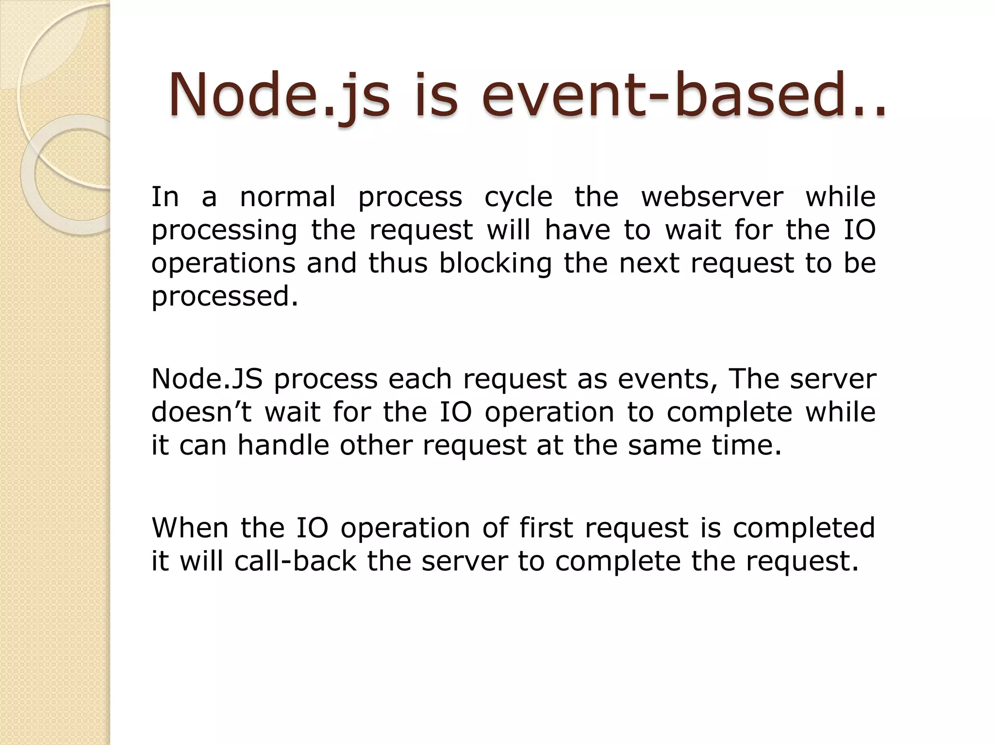 Node.js is event-based..
In a normal process cycle the webserver while
processing the request will have to wait for the IO
operations and thus blocking the next request to be
processed.
Node.JS process each request as events, The server
doesn’t wait for the IO operation to complete while
it can handle other request at the same time.
When the IO operation of first request is completed
it will call-back the server to complete the request.
 