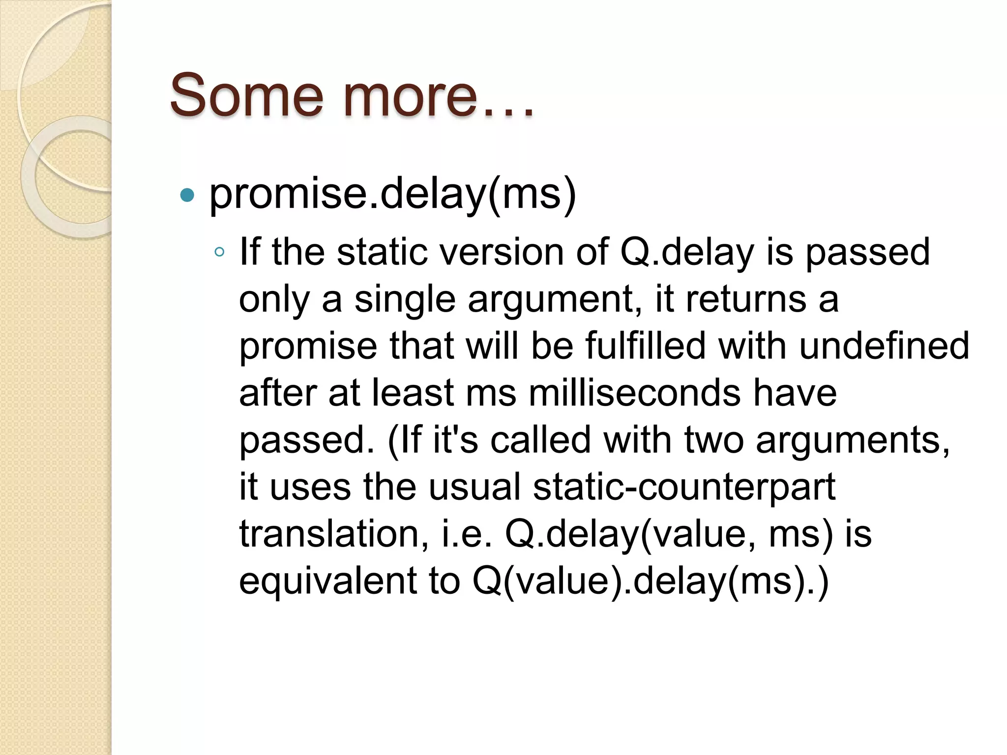 Some more…
 promise.delay(ms)
◦ If the static version of Q.delay is passed
only a single argument, it returns a
promise that will be fulfilled with undefined
after at least ms milliseconds have
passed. (If it's called with two arguments,
it uses the usual static-counterpart
translation, i.e. Q.delay(value, ms) is
equivalent to Q(value).delay(ms).)
 