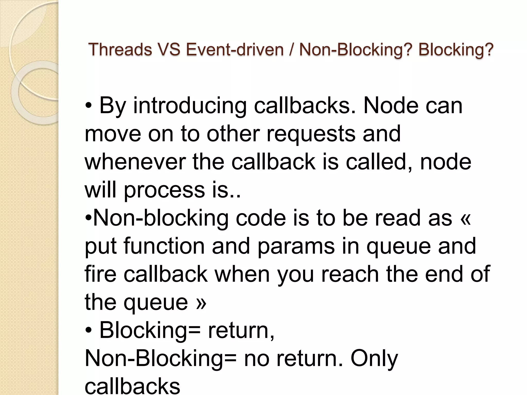 Threads VS Event-driven / Non-Blocking? Blocking?
• By introducing callbacks. Node can
move on to other requests and
whenever the callback is called, node
will process is..
•Non-blocking code is to be read as «
put function and params in queue and
fire callback when you reach the end of
the queue »
• Blocking= return,
Non-Blocking= no return. Only
callbacks
 