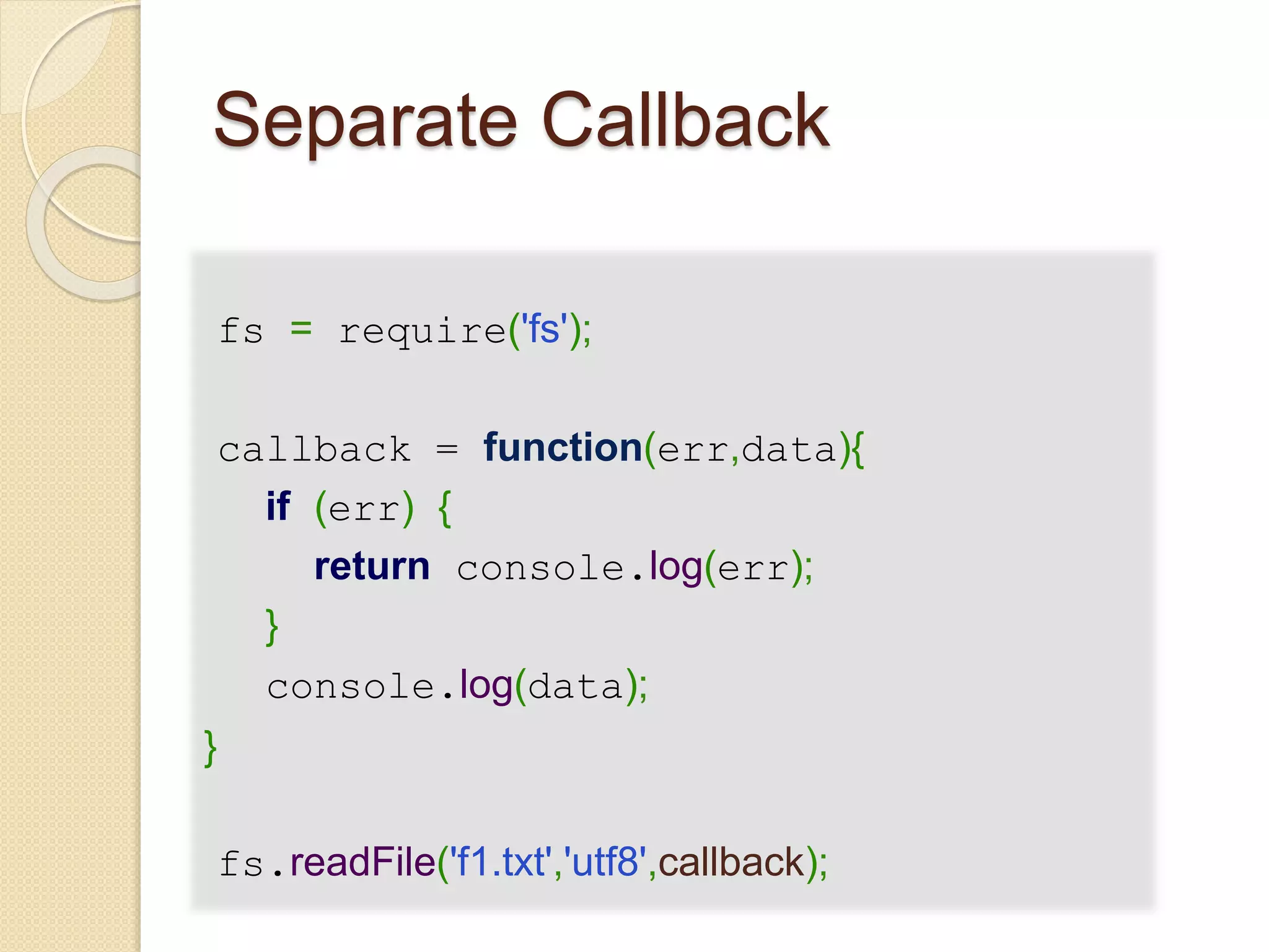 Separate Callback
fs = require('fs');
callback = function(err,data){
if (err) {
return console.log(err);
}
console.log(data);
}
fs.readFile('f1.txt','utf8',callback);
 