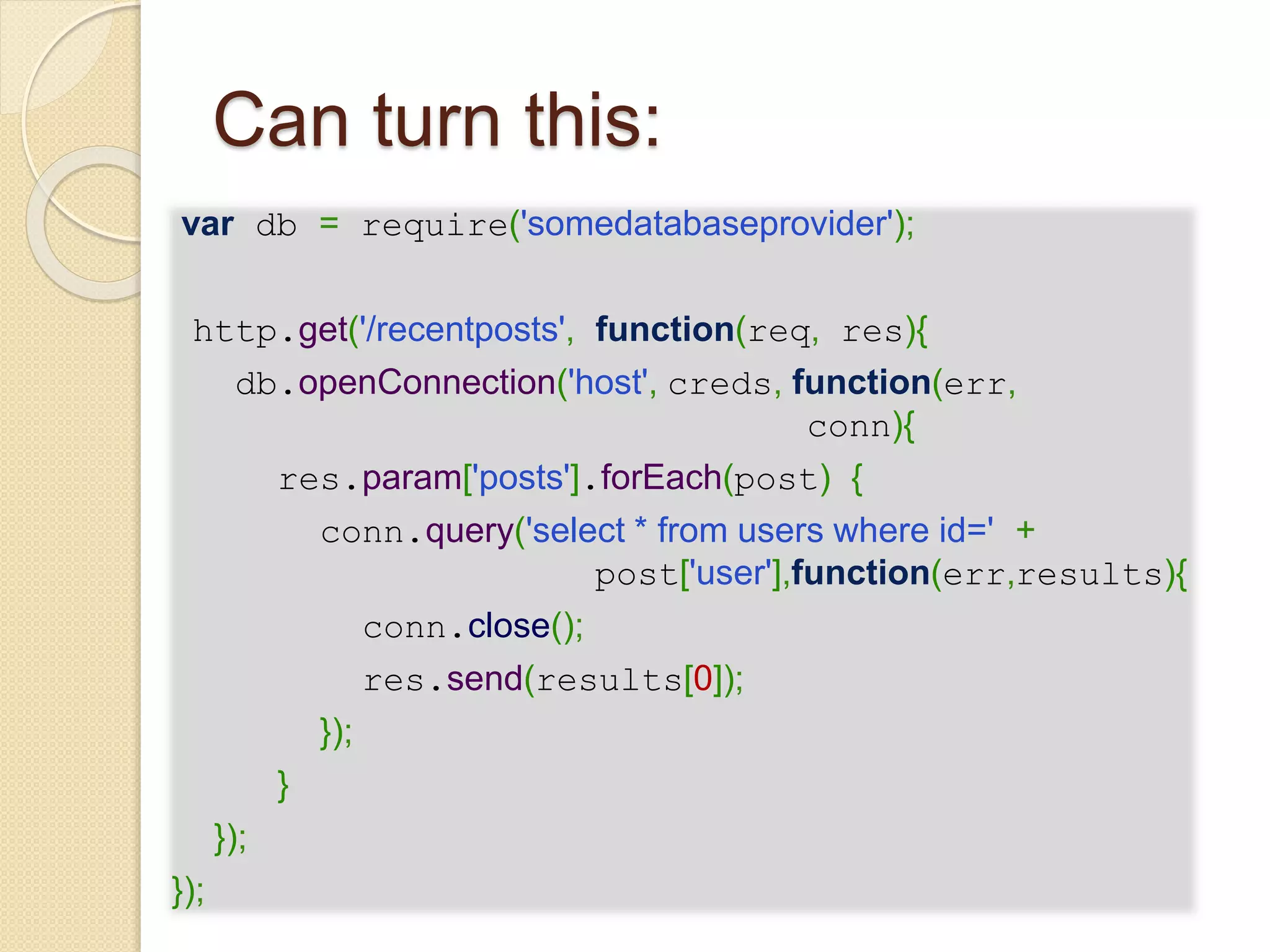 Can turn this:
var db = require('somedatabaseprovider');
http.get('/recentposts', function(req, res){
db.openConnection('host', creds, function(err,
conn){
res.param['posts'].forEach(post) {
conn.query('select * from users where id=' +
post['user'],function(err,results){
conn.close();
res.send(results[0]);
});
}
});
});
 