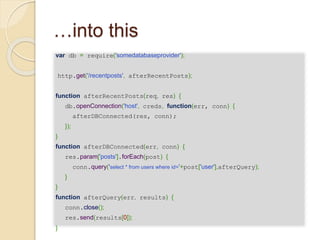…into this
var db = require('somedatabaseprovider');
http.get('/recentposts', afterRecentPosts);
function afterRecentPosts(req, res) {
db.openConnection('host', creds, function(err, conn) {
afterDBConnected(res, conn);
});
}
function afterDBConnected(err, conn) {
res.param['posts'].forEach(post) {
conn.query('select * from users where id='+post['user'],afterQuery);
}
}
function afterQuery(err, results) {
conn.close();
res.send(results[0]);
}
 