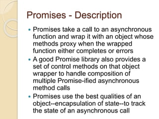 Promises - Description
 Promises take a call to an asynchronous
function and wrap it with an object whose
methods proxy when the wrapped
function either completes or errors
 A good Promise library also provides a
set of control methods on that object
wrapper to handle composition of
multiple Promise-ified asynchronous
method calls
 Promises use the best qualities of an
object--encapsulation of state--to track
the state of an asynchronous call
 